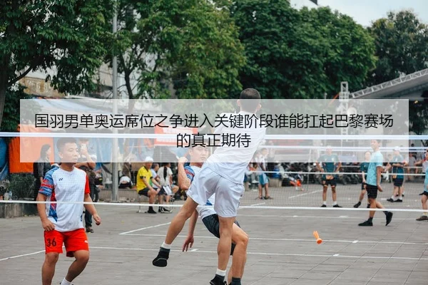 国羽男单奥运席位之争进入关键阶段谁能扛起巴黎赛场的真正期待